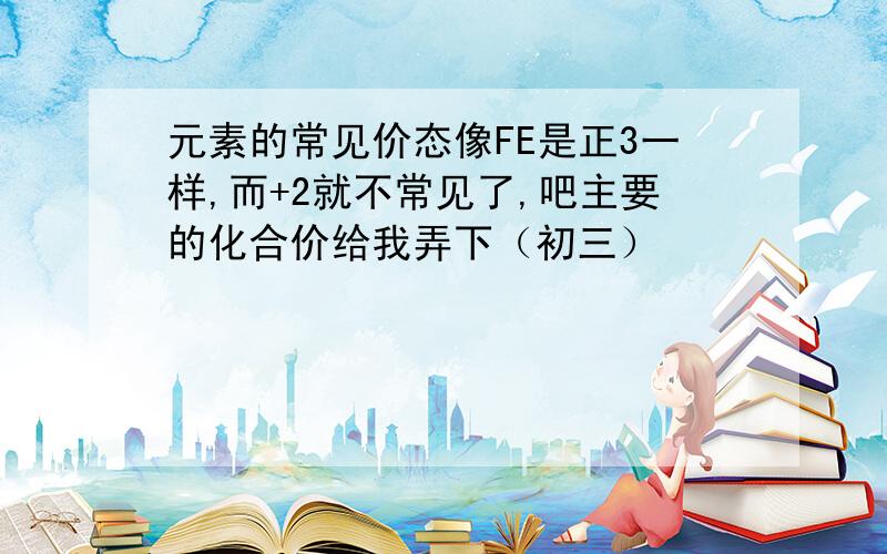 元素的常见价态像FE是正3一样,而+2就不常见了,吧主要的化合价给我弄下（初三）