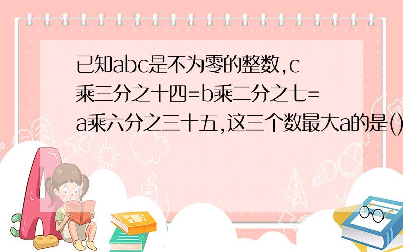 已知abc是不为零的整数,c乘三分之十四=b乘二分之七=a乘六分之三十五,这三个数最大a的是(),最小的是（)