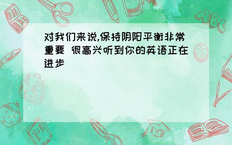 对我们来说,保持阴阳平衡非常重要 很高兴听到你的英语正在进步