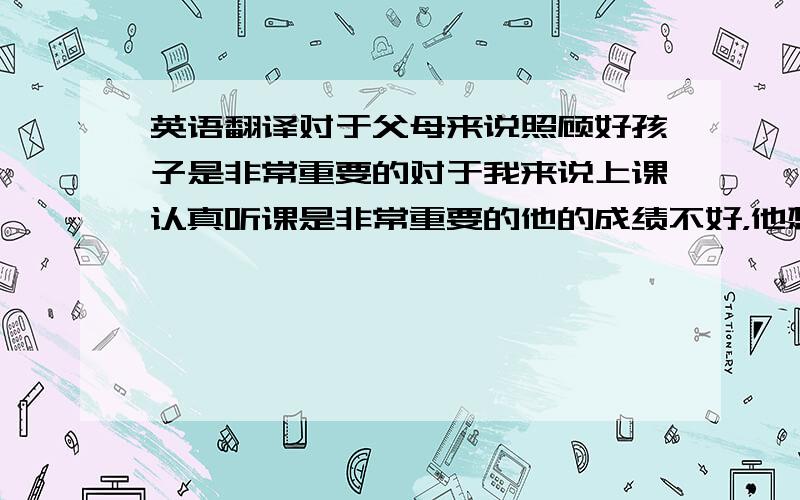 英语翻译对于父母来说照顾好孩子是非常重要的对于我来说上课认真听课是非常重要的他的成绩不好，他想退学（英语翻译）