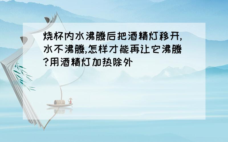 烧杯内水沸腾后把酒精灯移开,水不沸腾,怎样才能再让它沸腾?用酒精灯加热除外