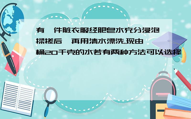 有一件脏衣服经肥皂水充分浸泡揉搓后,再用清水漂洗.现由一桶20千克的水若有两种方法可以选择