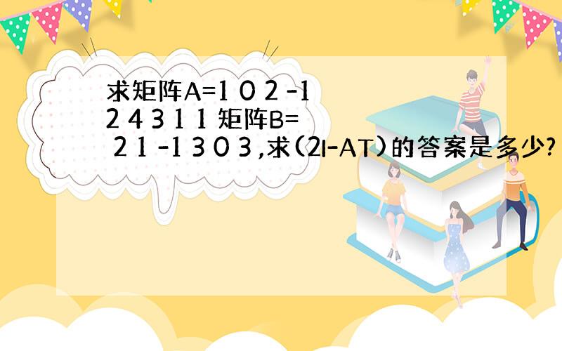 求矩阵A=1 0 2 -1 2 4 3 1 1 矩阵B= 2 1 -1 3 0 3 ,求(2I-AT)的答案是多少?