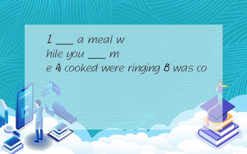 I ___ a meal while you ___ me A cooked were ringing B was co