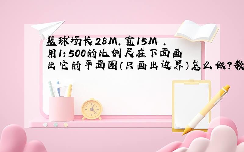 篮球场长28M,宽15M ,用1：500的比例尺在下面画出它的平面图（只画出边界）怎么做?教下方法!