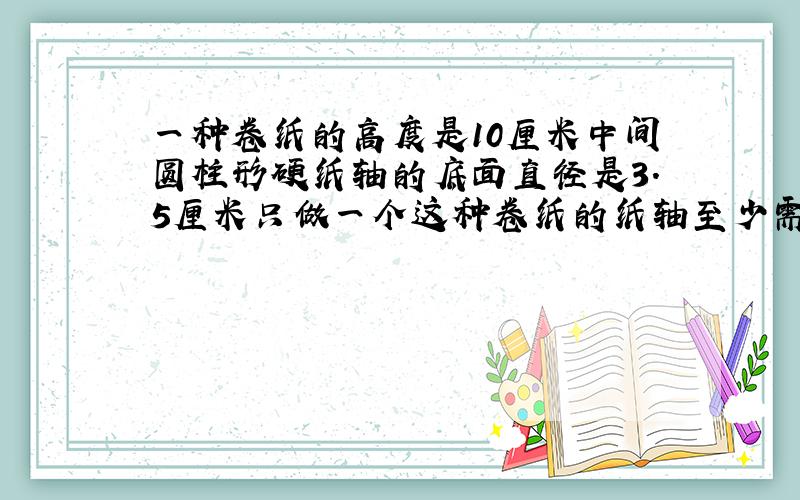 一种卷纸的高度是10厘米中间圆柱形硬纸轴的底面直径是3.5厘米只做一个这种卷纸的纸轴至少需要多少硬纸板