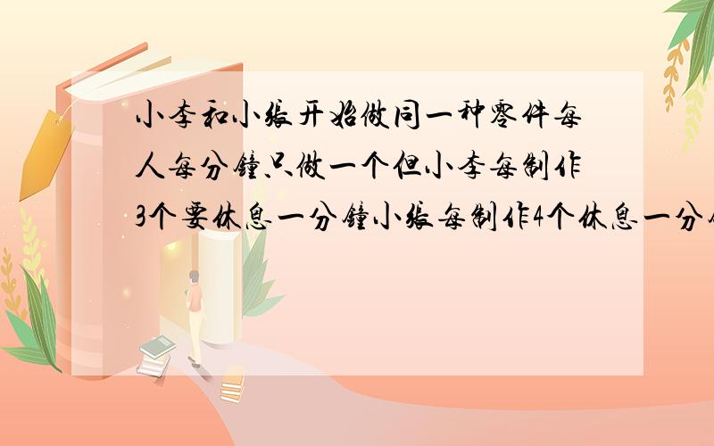 小李和小张开始做同一种零件每人每分钟只做一个但小李每制作3个要休息一分钟小张每制作4个休息一分钟现共