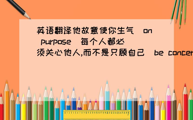 英语翻译他故意使你生气（on purpose)每个人都必须关心他人,而不是只顾自己（be concerned about