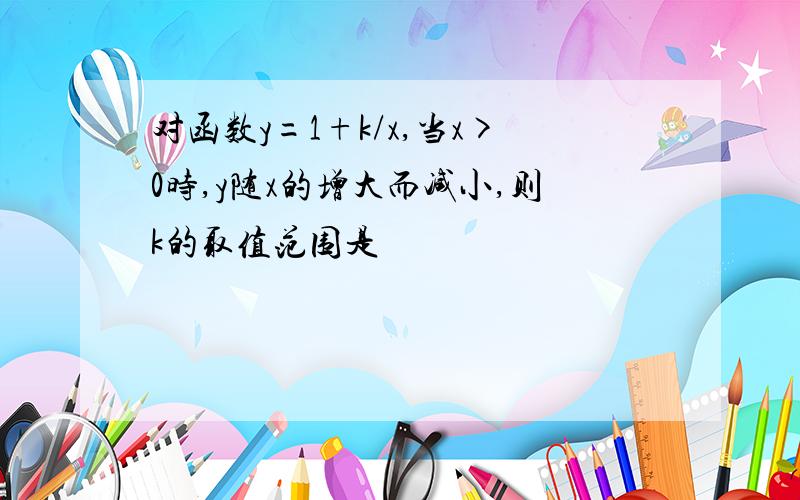 对函数y=1+k/x,当x>0时,y随x的增大而减小,则k的取值范围是