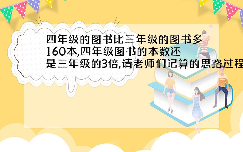 四年级的图书比三年级的图书多160本,四年级图书的本数还是三年级的3倍,请老师们记算的思路过程给我说清楚一点好吗?