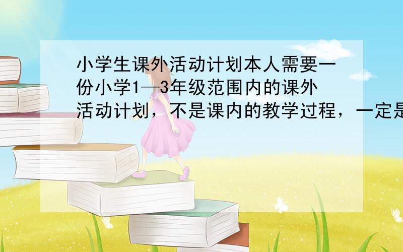 小学生课外活动计划本人需要一份小学1—3年级范围内的课外活动计划，不是课内的教学过程，一定是课外的活动！例如： 开展读书