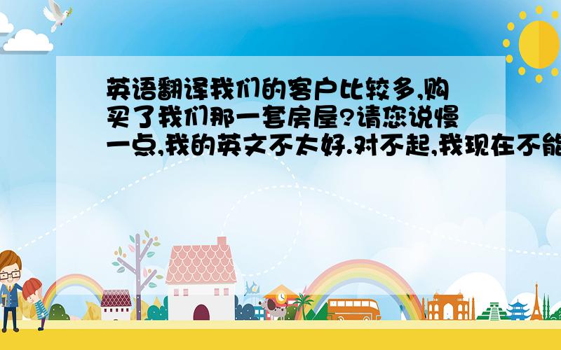 英语翻译我们的客户比较多,购买了我们那一套房屋?请您说慢一点,我的英文不太好.对不起,我现在不能够解决你的问题,你能不能