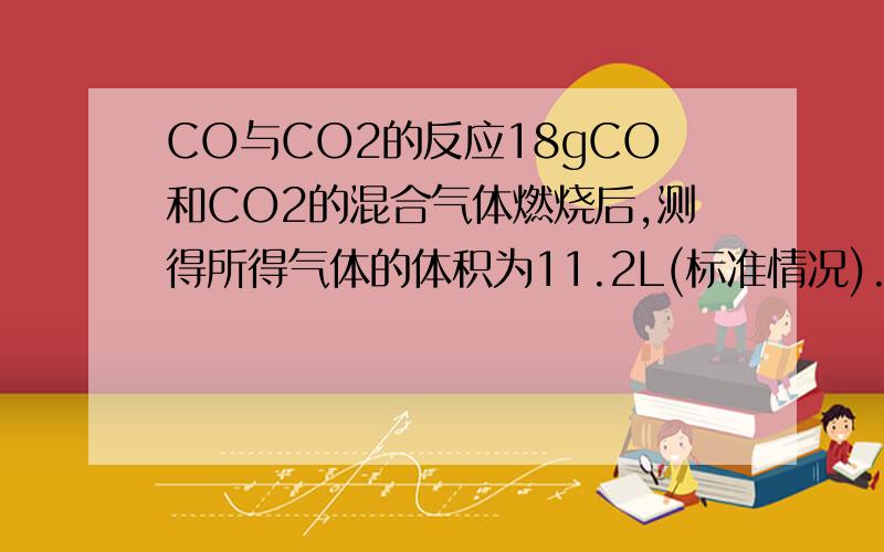 CO与CO2的反应18gCO和CO2的混合气体燃烧后,测得所得气体的体积为11.2L(标准情况).试回答:混合气体中CO