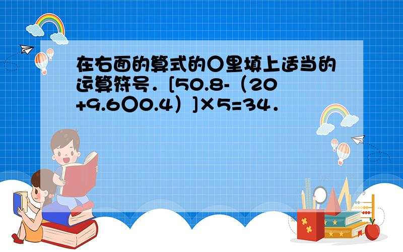 在右面的算式的○里填上适当的运算符号．[50.8-（20+9.6○0.4）]×5=34．