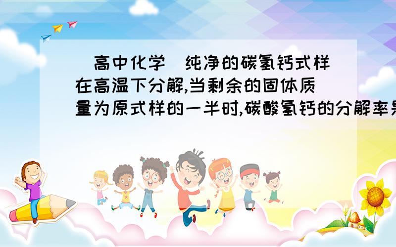 （高中化学）纯净的碳氢钙式样在高温下分解,当剩余的固体质量为原式样的一半时,碳酸氢钙的分解率是?