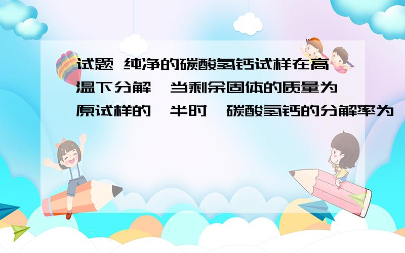 试题 纯净的碳酸氢钙试样在高温下分解,当剩余固体的质量为原试样的一半时,碳酸氢钙的分解率为