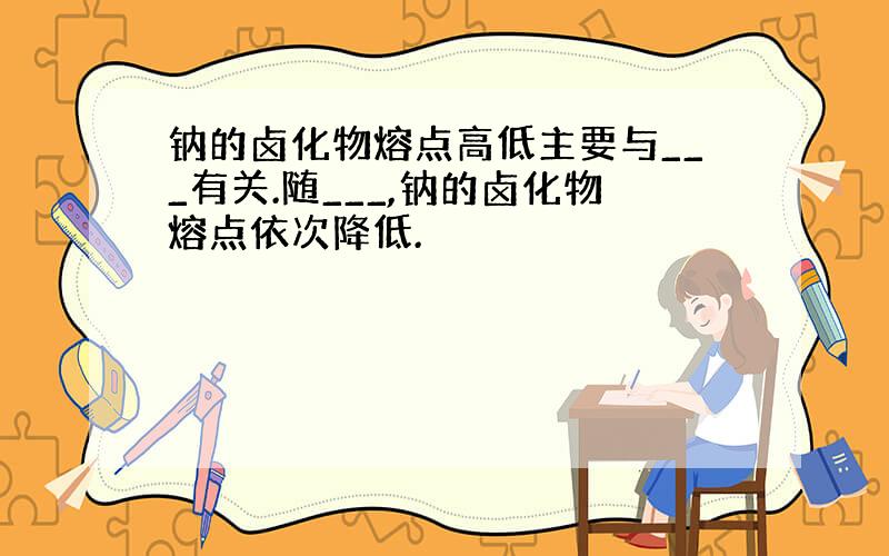 钠的卤化物熔点高低主要与___有关.随___,钠的卤化物熔点依次降低.