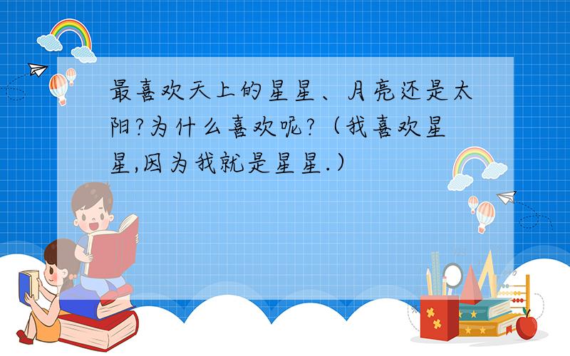 最喜欢天上的星星、月亮还是太阳?为什么喜欢呢?（我喜欢星星,因为我就是星星.）