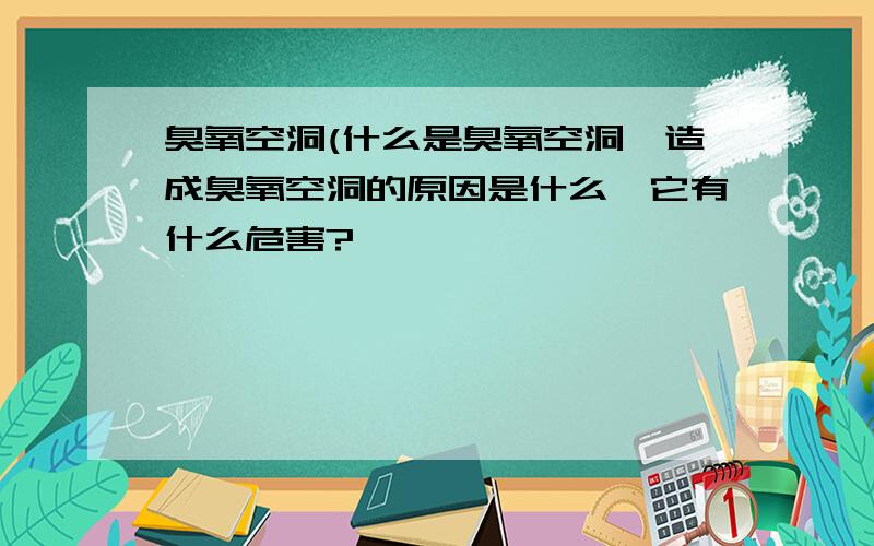 臭氧空洞(什么是臭氧空洞,造成臭氧空洞的原因是什么,它有什么危害?