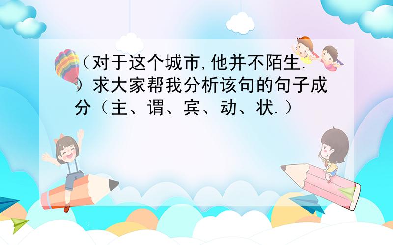 （对于这个城市,他并不陌生.）求大家帮我分析该句的句子成分（主、谓、宾、动、状.）