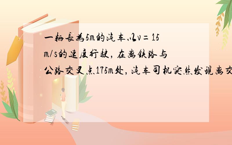 一辆长为5m的汽车以v=15m/s的速度行驶，在离铁路与公路交叉点175m处，汽车司机突然发现离交叉点200m处有一列长