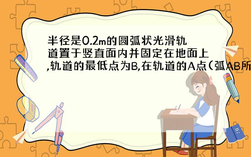 半径是0.2m的圆弧状光滑轨道置于竖直面内并固定在地面上,轨道的最低点为B,在轨道的A点(弧AB所对圆心角