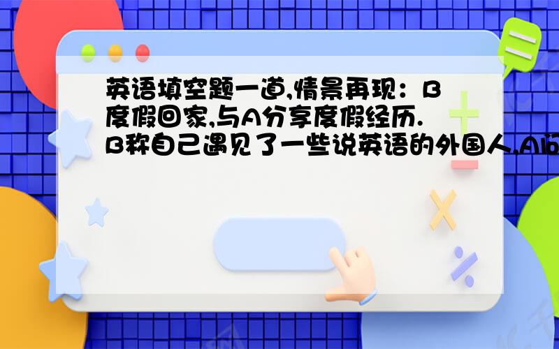 英语填空题一道,情景再现：B度假回家,与A分享度假经历.B称自己遇见了一些说英语的外国人,A问B是否与他们交谈.B：