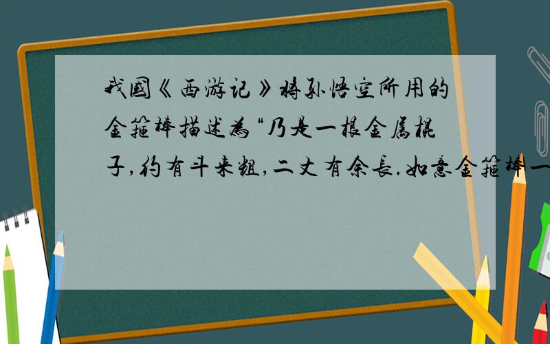 我国《西游记》将孙悟空所用的金箍棒描述为“乃是一根金属棍子,约有斗来粗,二丈有余长.如意金箍棒一万三千五百斤.”已知1k