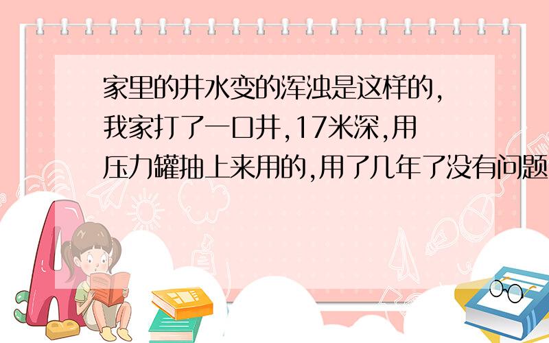 家里的井水变的浑浊是这样的,我家打了一口井,17米深,用压力罐抽上来用的,用了几年了没有问题,最近流出来的井水变得很浑浊