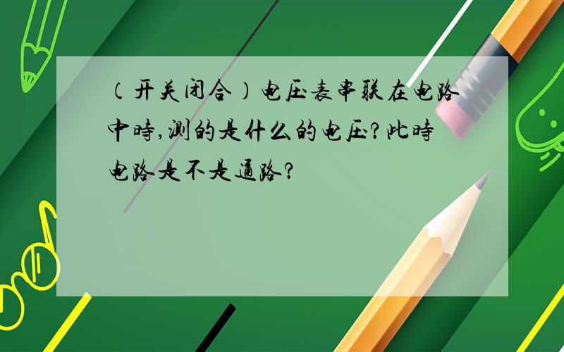 （开关闭合）电压表串联在电路中时,测的是什么的电压?此时电路是不是通路?