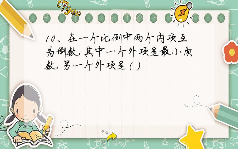 10、在一个比例中两个内项互为倒数,其中一个外项是最小质数,另一个外项是（ ）.