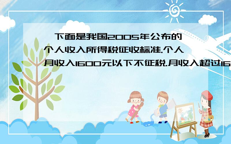 、下面是我国2005年公布的个人收入所得税征收标准.个人月收入1600元以下不征税.月收入超过1600元,超过部分按下面