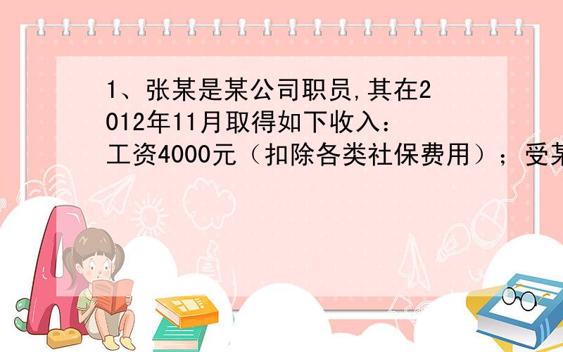 1、张某是某公司职员,其在2012年11月取得如下收入：工资4000元（扣除各类社保费用）；受某学校邀请进行技术培训取得