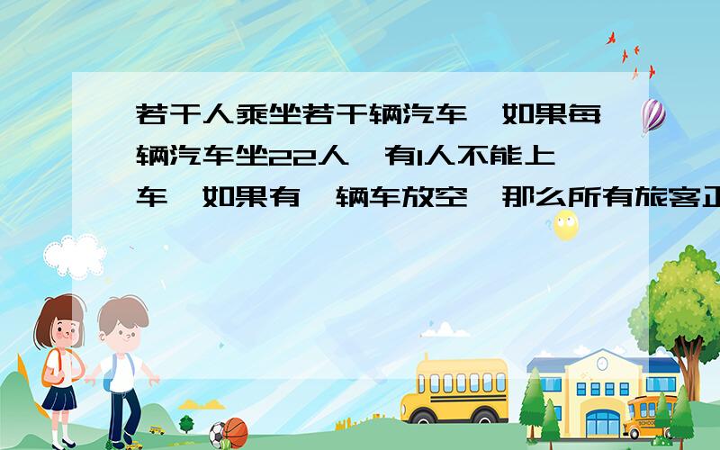 若干人乘坐若干辆汽车,如果每辆汽车坐22人,有1人不能上车,如果有一辆车放空,那么所有旅客正好能平均分乘到其它各车上,已