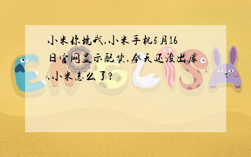 小米你坑我,小米手机5月16日官网显示配货,今天还没出库,小米怎么了?