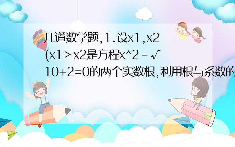 几道数学题,1.设x1,x2(x1＞x2是方程x^2-√10+2=0的两个实数根,利用根与系数的关系求(是一个分式,我分