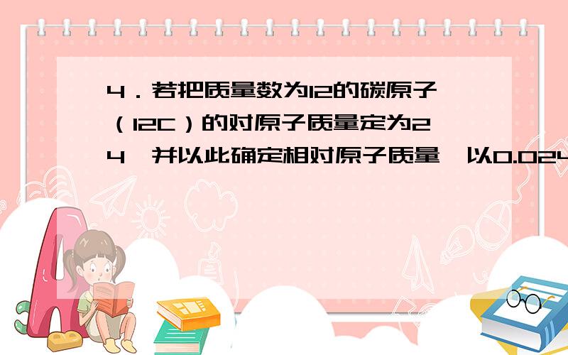 4．若把质量数为12的碳原子（12C）的对原子质量定为24,并以此确定相对原子质量,以0.024kg12C所含的碳原子数