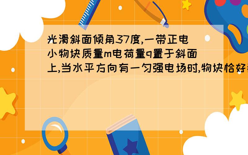 光滑斜面倾角37度,一带正电小物块质量m电荷量q置于斜面上,当水平方向有一匀强电场时,物块恰好静止于斜面.从某时刻开始,