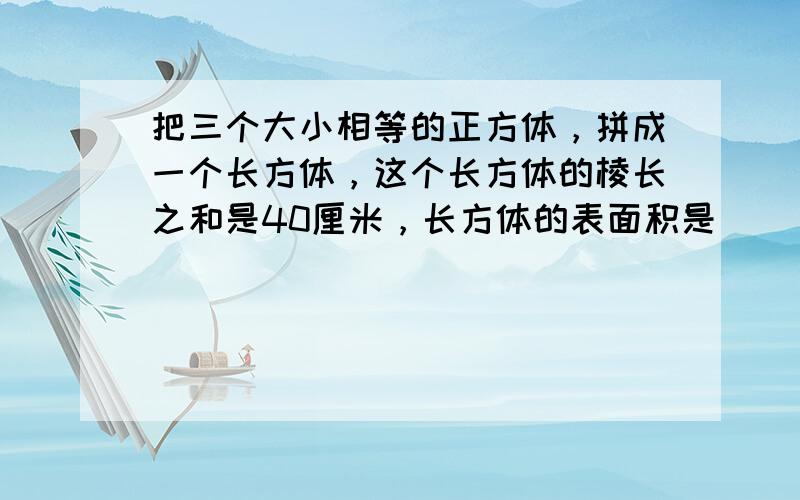 把三个大小相等的正方体，拼成一个长方体，这个长方体的棱长之和是40厘米，长方体的表面积是______平方厘米，正方体的体