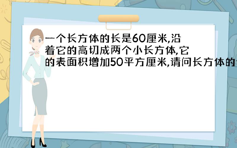 一个长方体的长是60厘米,沿着它的高切成两个小长方体,它的表面积增加50平方厘米,请问长方体的体