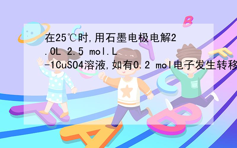 在25℃时,用石墨电极电解2.0L 2.5 mol.L -1CuSO4溶液,如有0.2 mol电子发生转移,请回答下列问