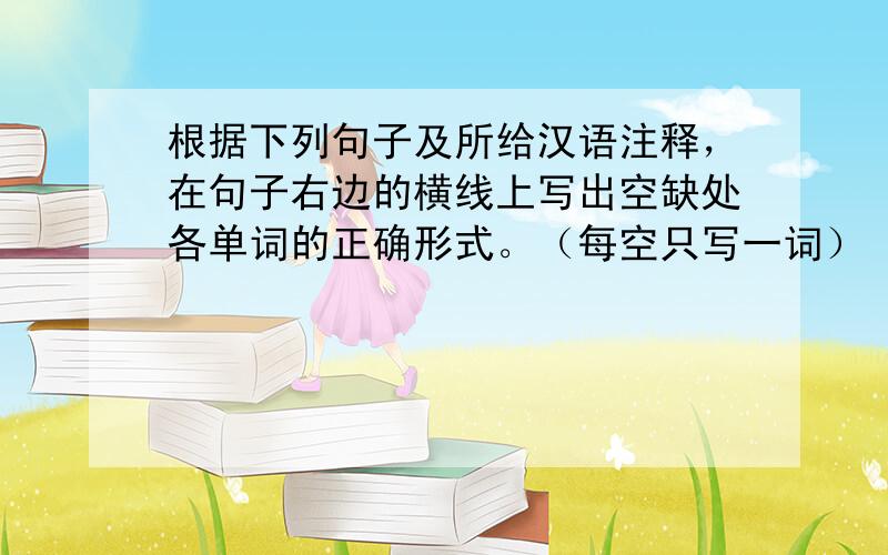 根据下列句子及所给汉语注释，在句子右边的横线上写出空缺处各单词的正确形式。（每空只写一词）