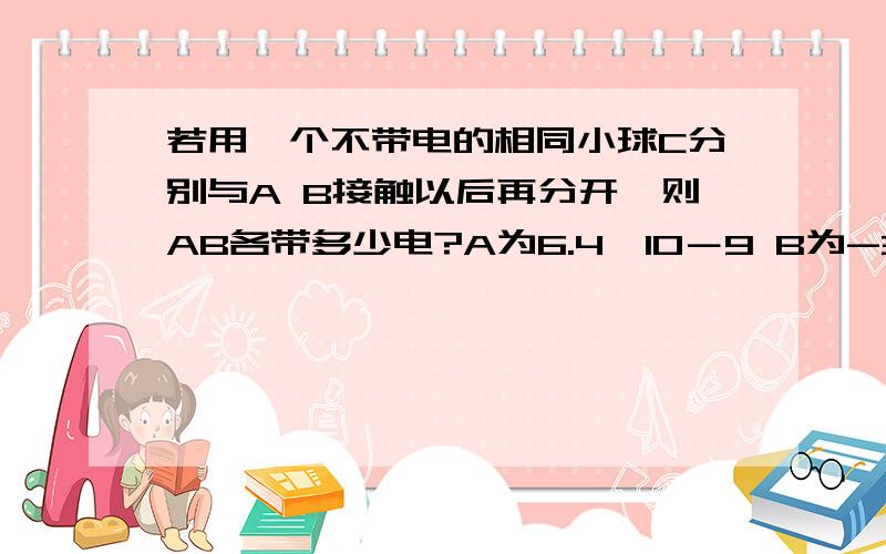 若用一个不带电的相同小球C分别与A B接触以后再分开,则AB各带多少电?A为6.4×10－9 B为-3.2×10＊-9