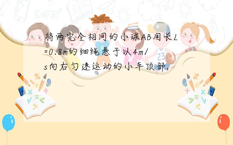 将两完全相同的小球AB用长L=0.8m的细绳悬于以4m/s向右匀速运动的小车顶部,