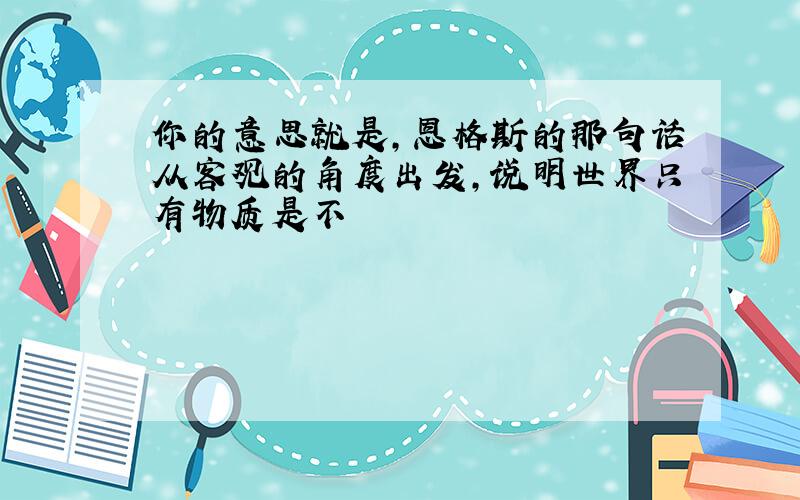 你的意思就是,恩格斯的那句话从客观的角度出发,说明世界只有物质是不