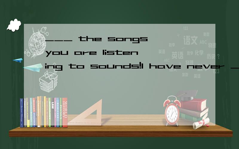 ___ the songs you are listening to sounds!I have never ___ a