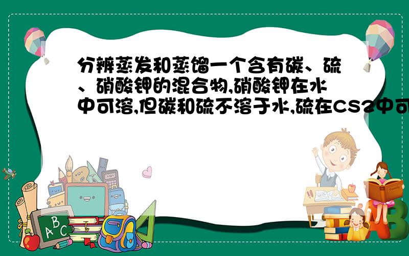 分辨蒸发和蒸馏一个含有碳、硫、硝酸钾的混合物,硝酸钾在水中可溶,但碳和硫不溶于水,硫在CS2中可溶（但碳和硝酸钾不溶于C