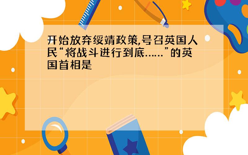 开始放弃绥靖政策,号召英国人民“将战斗进行到底……”的英国首相是