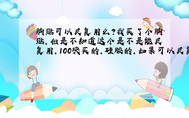 胸贴可以反复用么?我买了个胸贴,但是不知道这个是不是能反复用,100块买的,硅胶的,如果可以反复用,戴了以后如何清洗和保