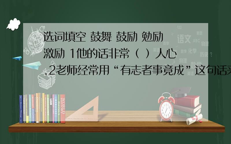 选词填空 鼓舞 鼓励 勉励 激励 1他的话非常（ ）人心.2老师经常用“有志者事竟成”这句话来（ ）我们.